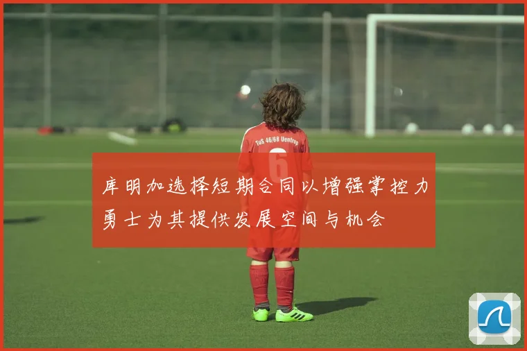 库明加选择短期合同以增强掌控力勇士为其提供发展空间与机会