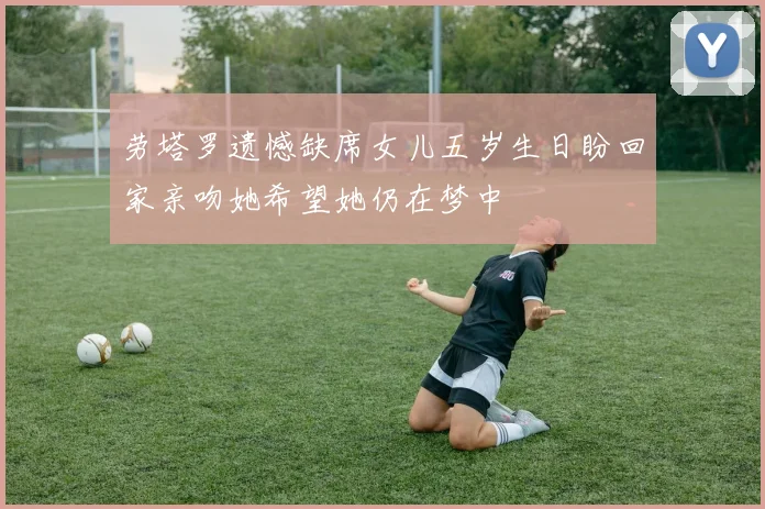 劳塔罗遗憾缺席女儿五岁生日盼回家亲吻她希望她仍在梦中