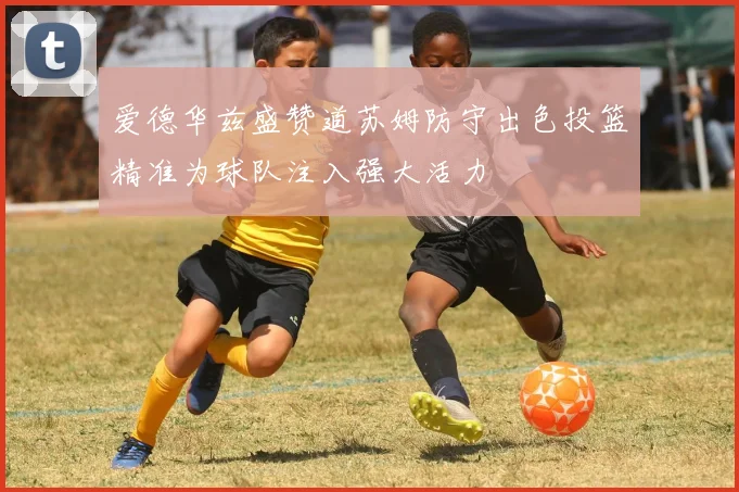 爱德华兹盛赞道苏姆防守出色投篮精准为球队注入强大活力