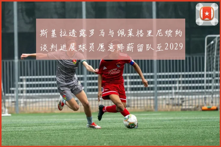 斯基拉透露罗马与佩莱格里尼续约谈判进展球员愿意降薪留队至2029年