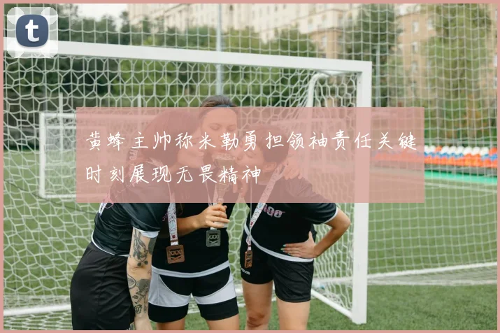 黄蜂主帅称米勒勇担领袖责任关键时刻展现无畏精神