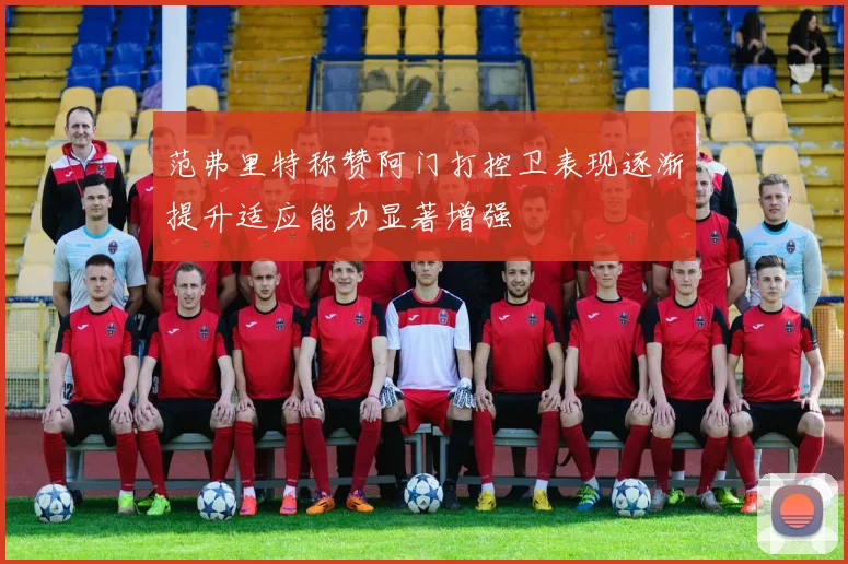 范弗里特称赞阿门打控卫表现逐渐提升适应能力显著增强