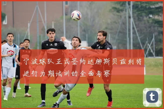 宁波球队正式签约达柳斯贝兹利将进行为期试训的全面考察