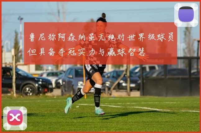 鲁尼称阿森纳虽无绝对世界级球员但具备夺冠实力与赢球智慧