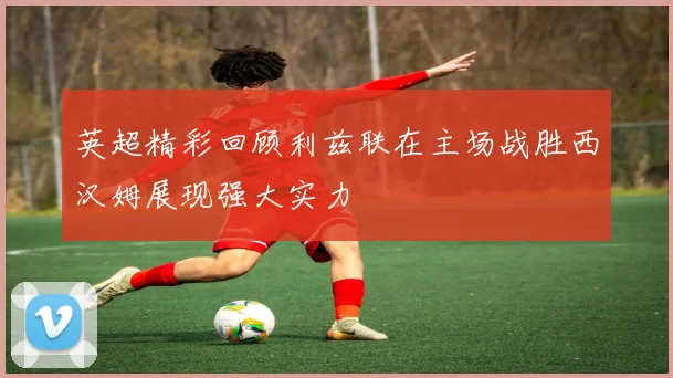 英超精彩回顾利兹联在主场战胜西汉姆展现强大实力