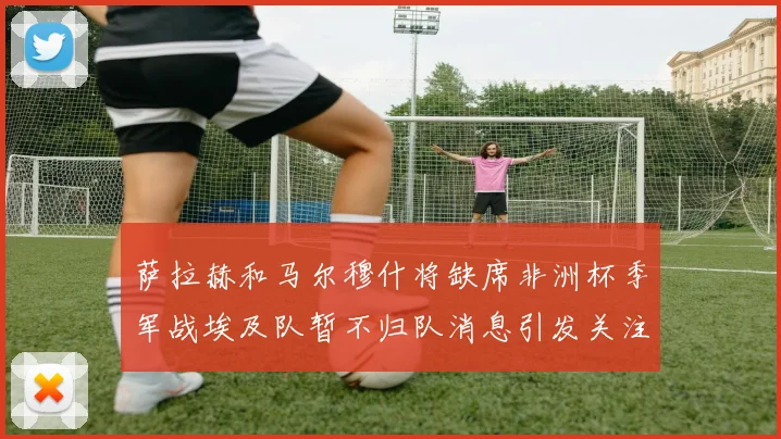 萨拉赫和马尔穆什将缺席非洲杯季军战埃及队暂不归队消息引发关注