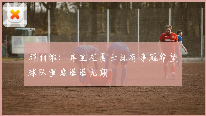 邓利维：库里在勇士就有争冠希望球队重建遥遥无期
