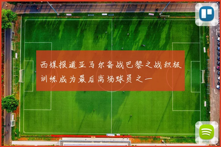 西媒报道亚马尔备战巴黎之战积极训练成为最后离场球员之一