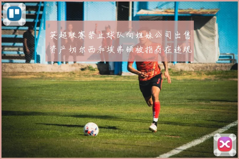英超联赛禁止球队向姐妹公司出售资产切尔西和埃弗顿被指存在违规行为
