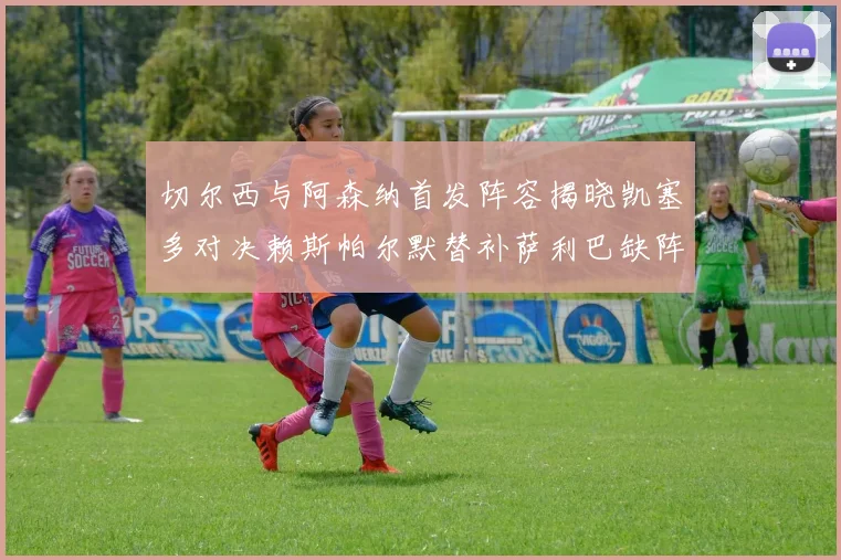 切尔西与阿森纳首发阵容揭晓凯塞多对决赖斯帕尔默替补萨利巴缺阵