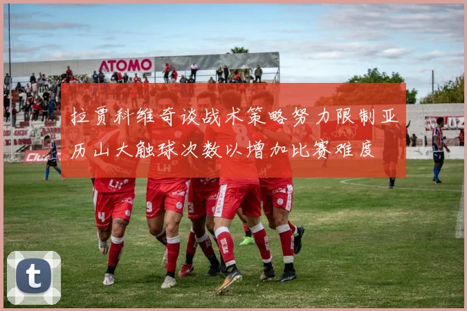 拉贾科维奇谈战术策略努力限制亚历山大触球次数以增加比赛难度