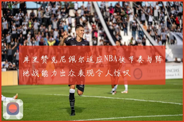 库里赞克尼佩尔适应NBA快节奏与阵地战能力出众表现令人惊叹