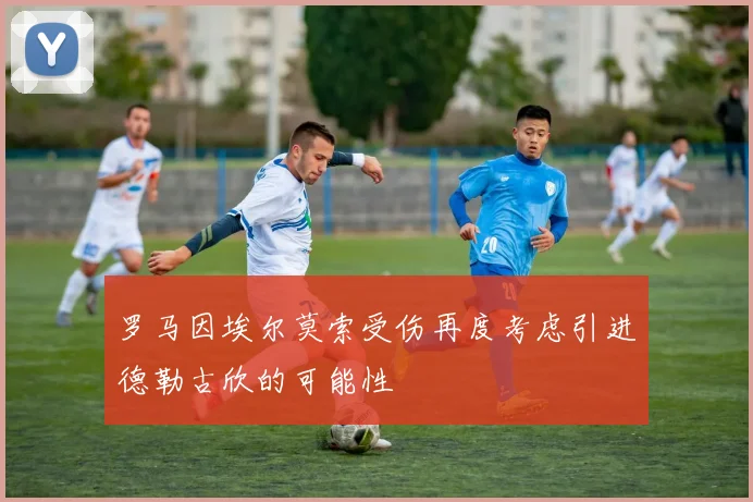 罗马因埃尔莫索受伤再度考虑引进德勒古欣的可能性