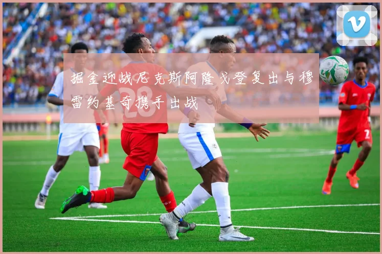 掘金迎战尼克斯阿隆戈登复出与穆雷约基奇携手出战