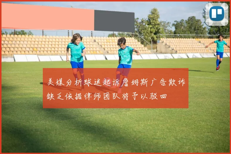 美媒分析球迷起诉詹姆斯广告欺诈缺乏依据律师团队将予以驳回