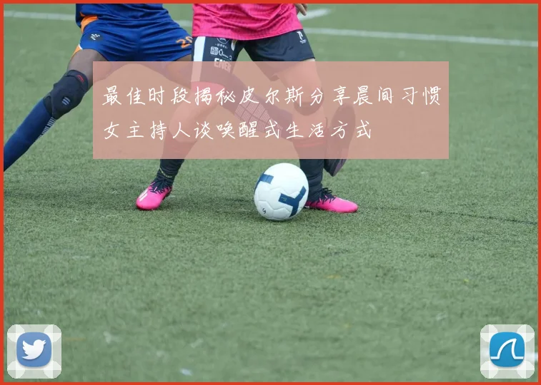 最佳时段揭秘皮尔斯分享晨间习惯女主持人谈唤醒式生活方式