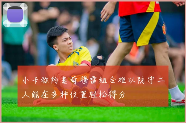 小卡称约基奇穆雷组合难以防守二人能在多种位置轻松得分