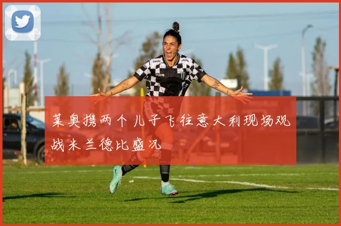 莱奥携两个儿子飞往意大利现场观战米兰德比盛况