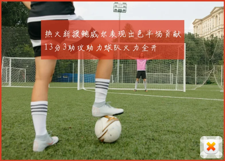 热火新援鲍威尔表现出色半场贡献13分3助攻助力球队火力全开